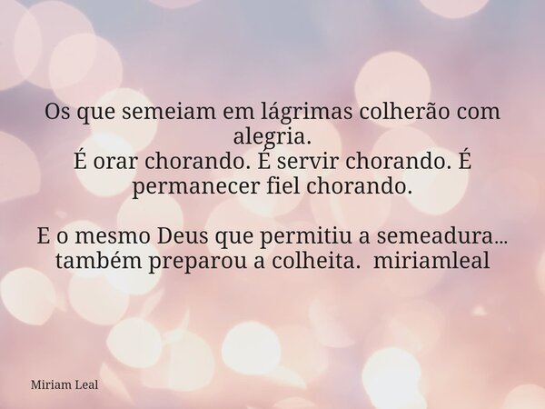 Os que semeiam em lágrimas colherão com alegria. É orar chorando. É servir chorando. É permanecer fiel chorando. E o mesmo Deus que permitiu a semeadura… também... Frase de Miriam Leal.