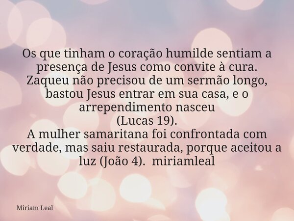 Os que tinham o coração humilde sentiam a presença de Jesus como convite à cura. Zaqueu não precisou de um sermão longo, bastou Jesus entrar em sua casa, e o ar... Frase de Miriam Leal.