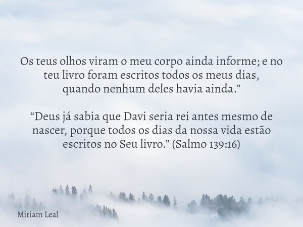 Os teus olhos viram o meu corpo ainda informe; e no teu livro foram escritos todos os meus dias, quando nenhum deles havia ainda.” “Deus já sabia que Davi seria... Frase de Miriam Leal.