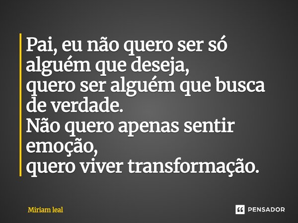⁠Pai, eu não quero ser só alguém que deseja, quero ser alguém que busca de verdade. Não quero apenas sentir emoção, quero viver transformação.... Frase de Miriam Leal.