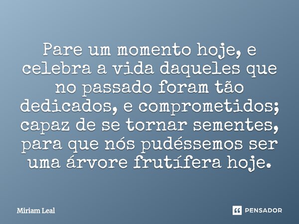 ⁠Pare um momento hoje, e celebra a vida daqueles que no passado foram tão dedicados, e comprometidos; capaz de se tornar sementes, para que nós pudéssemos ser u... Frase de Miriam Leal.