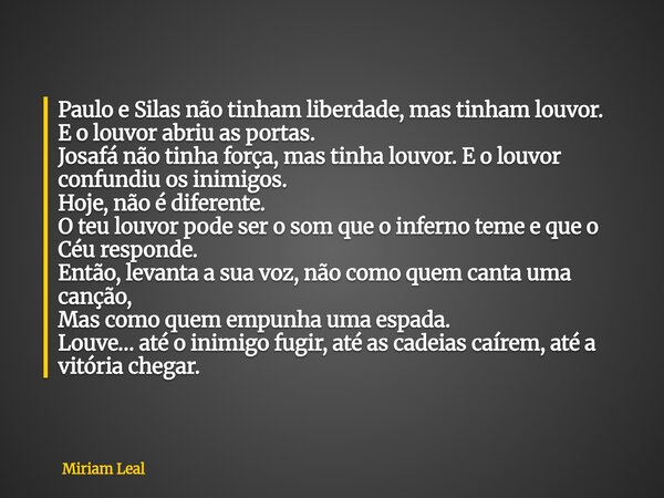 Paulo e Silas não tinham liberdade, mas tinham louvor. E o louvor abriu as portas. Josafá não tinha força, mas tinha louvor. E o louvor confundiu os inimigos. H... Frase de Miriam Leal.