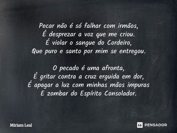 Pecar não é só falhar com irmãos, É desprezar a voz que me criou. É violar o sangue do Cordeiro, Que puro e santo por mim se entregou. O pecado é uma afronta, É... Frase de Miriam Leal.