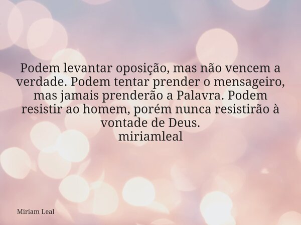 Podem levantar oposição, mas não vencem a verdade. Podem tentar prender o mensageiro, mas jamais prenderão a Palavra. Podem resistir ao homem, porém nunca resis... Frase de Miriam Leal.