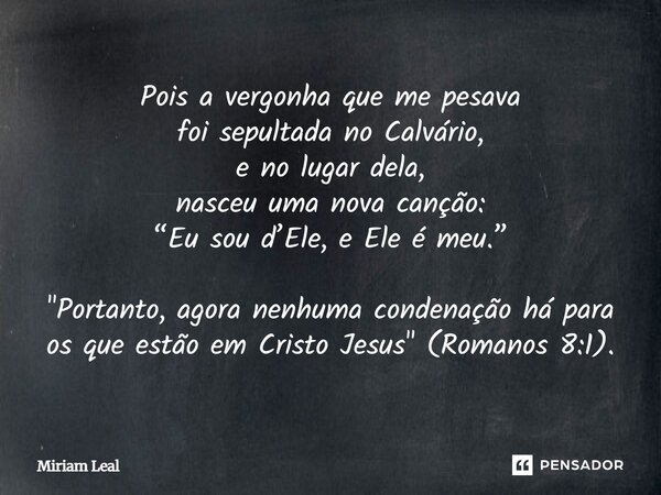 Pois a vergonha que me pesava foi sepultada no Calvário, e no lugar dela, nasceu uma nova canção: “Eu sou d’Ele, e Ele é meu.” "Portanto, agora nenhuma con... Frase de Miriam Leal.