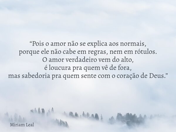 “Pois o amor não se explica aos normais, porque ele não cabe em regras, nem em rótulos. O amor verdadeiro vem do alto, é loucura pra quem vê de fora, mas sabedo... Frase de Miriam Leal.