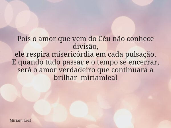 Pois o amor que vem do Céu não conhece divisão, ele respira misericórdia em cada pulsação. E quando tudo passar e o tempo se encerrar, será o amor verdadeiro qu... Frase de Miriam Leal.