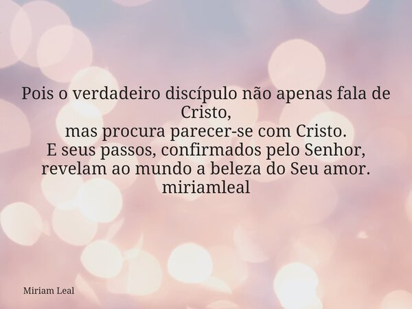 Pois o verdadeiro discípulo não apenas fala de Cristo, mas procura parecer-se com Cristo. E seus passos, confirmados pelo Senhor, revelam ao mundo a beleza do S... Frase de Miriam Leal.