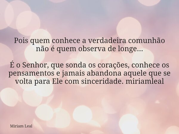 Pois quem conhece a verdadeira comunhão não é quem observa de longe... É o Senhor, que sonda os corações, conhece os pensamentos e jamais abandona aquele que se... Frase de Miriam Leal.