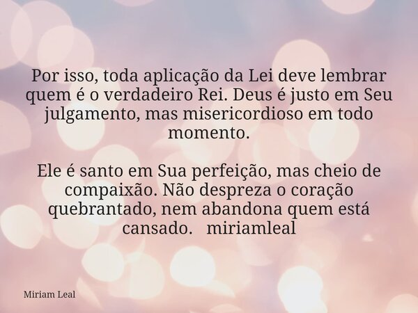 Por isso, toda aplicação da Lei deve lembrar quem é o verdadeiro Rei. Deus é justo em Seu julgamento, mas misericordioso em todo momento. Ele é santo em Sua per... Frase de Miriam Leal.