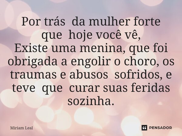 ⁠Por trás da mulher forte que hoje você vê, Existe uma menina, que foi obrigada a engolir o choro, os traumas e abusos sofridos, e teve que curar suas feridas s... Frase de Miriam Leal.