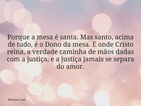 Porque a mesa é santa. Mas santo, acima de tudo, é o Dono da mesa. E onde Cristo reina, a verdade caminha de mãos dadas com a justiça, e a justiça jamais se sep... Frase de Miriam Leal.