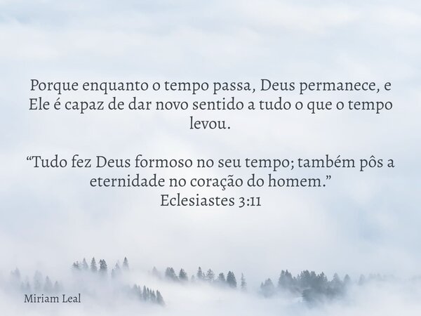 Porque enquanto o tempo passa, Deus permanece, e Ele é capaz de dar novo sentido a tudo o que o tempo levou. “Tudo fez Deus formoso no seu tempo; também pôs a e... Frase de Miriam Leal.