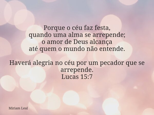 Porque o céu faz festa, quando uma alma se arrepende; o amor de Deus alcança até quem o mundo não entende. Haverá alegria no céu por um pecador que se arrepende... Frase de Miriam Leal.
