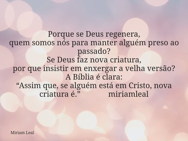 Porque se Deus regenera, quem somos nós para manter alguém preso ao passado? Se Deus faz nova criatura, por que insistir em enxergar a velha versão? A Bíblia é ... Frase de Miriam Leal.