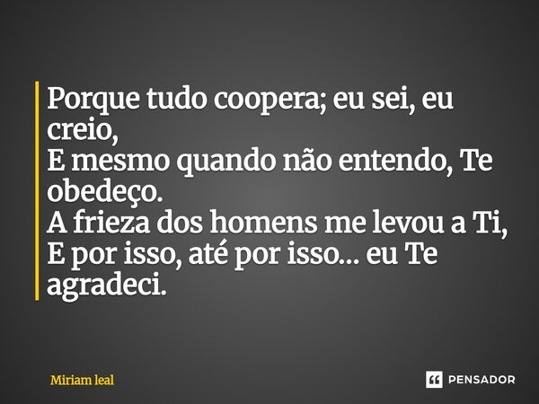 ⁠Porque tudo coopera; eu sei, eu creio, E mesmo quando não entendo, Te obedeço. A frieza dos homens me levou a Ti, E por isso, até por isso… eu Te agradeci.... Frase de Miriam Leal.