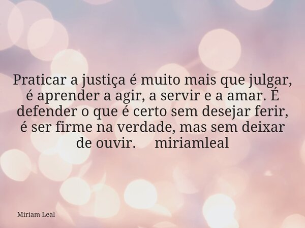Praticar a justiça é muito mais que julgar, é aprender a agir, a servir e a amar. É defender o que é certo sem desejar ferir, é ser firme na verdade, mas sem de... Frase de Miriam Leal.