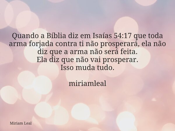 Quando a Bíblia diz em Isaías 54:17 que toda arma forjada contra ti não prosperará, ela não diz que a arma não será feita. Ela diz que não vai prosperar. Isso m... Frase de Miriam Leal.