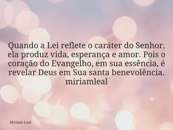Quando a Lei reflete o caráter do Senhor, ela produz vida, esperança e amor. Pois o coração do Evangelho, em sua essência, é revelar Deus em Sua santa benevolên... Frase de Miriam Leal.