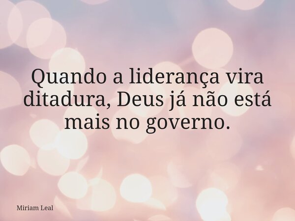 Quando a liderança vira ditadura, Deus já não está mais no governo.... Frase de Miriam Leal.