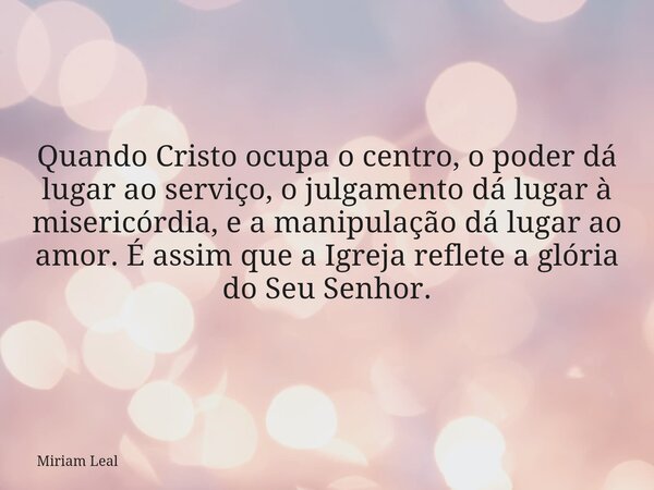 Quando Cristo ocupa o centro, o poder dá lugar ao serviço, o julgamento dá lugar à misericórdia, e a manipulação dá lugar ao amor. É assim que a Igreja reflete ... Frase de Miriam Leal.