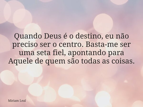 Quando Deus é o destino, eu não preciso ser o centro. Basta-me ser uma seta fiel, apontando para Aquele de quem são todas as coisas.... Frase de Miriam Leal.
