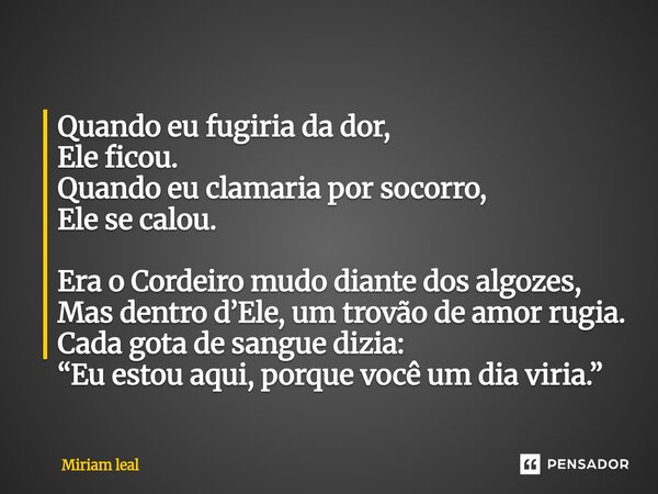 Quando eu fugiria da dor, Ele ficou. Quando eu clamaria por socorro, Ele se calou. Era o Cordeiro mudo diante dos algozes, Mas dentro d’Ele, um trovão de amor ... Frase de Miriam Leal.