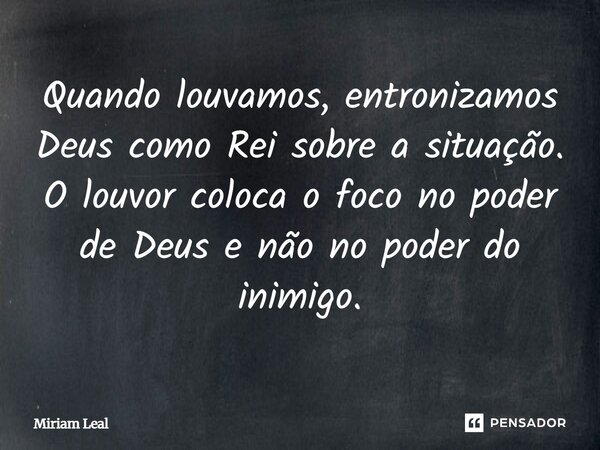 Quando louvamos, entronizamos Deus como Rei sobre a situação. O louvor coloca o foco no poder de Deus e não no poder do inimigo.... Frase de Miriam Leal.