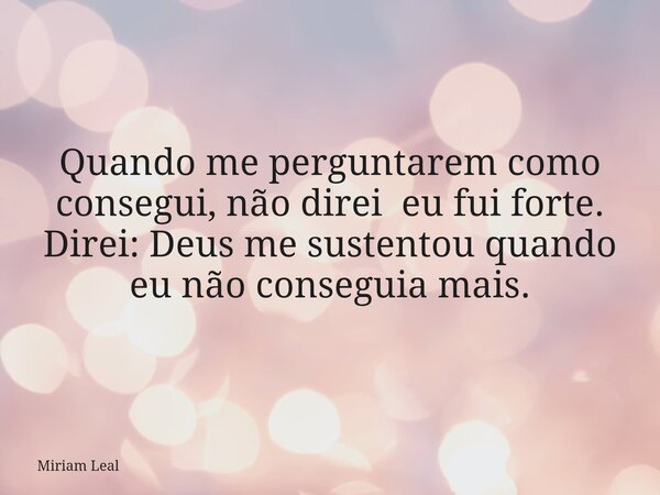 Quando me perguntarem como consegui, não direi eu fui forte. Direi: Deus me sustentou quando eu não conseguia mais.... Frase de Miriam Leal.