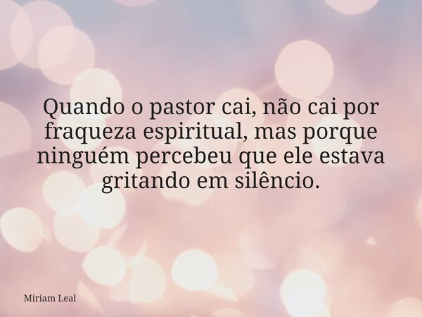 Quando o pastor cai, não cai por fraqueza espiritual, mas porque ninguém percebeu que ele estava gritando em silêncio.... Frase de Miriam Leal.