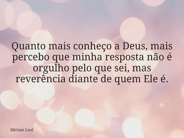 Quanto mais conheço a Deus, mais percebo que minha resposta não é orgulho pelo que sei, mas reverência diante de quem Ele é.... Frase de Miriam Leal.