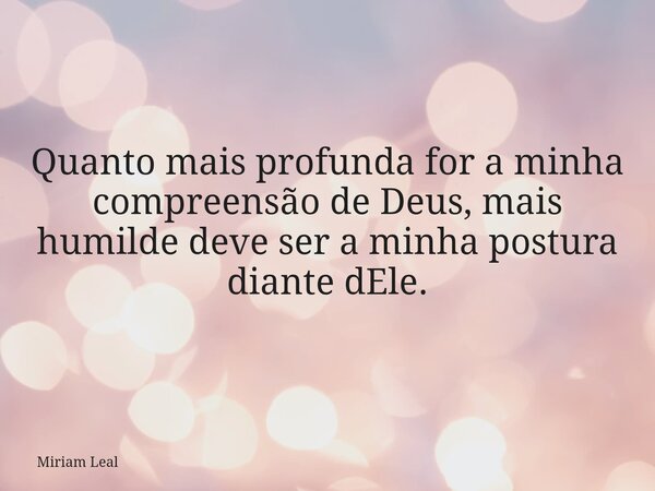 Quanto mais profunda for a minha compreensão de Deus, mais humilde deve ser a minha postura diante dEle.... Frase de Miriam Leal.