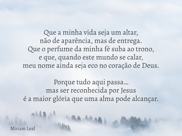 Que a minha vida seja um altar, não de aparência, mas de entrega. Que o perfume da minha fé suba ao trono, e que, quando este mundo se calar, meu nome ainda sej... Frase de Miriam Leal.