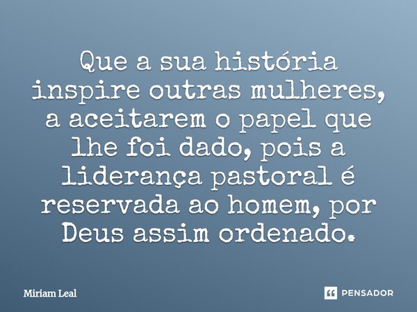 ⁠Que a sua história inspire outras mulheres, a aceitarem o papel que lhe foi dado, pois a liderança pastoral é reservada ao homem, por Deus assim ordenado.... Frase de Miriam Leal.