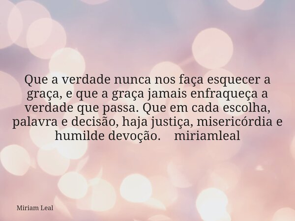 Que a verdade nunca nos faça esquecer a graça, e que a graça jamais enfraqueça a verdade que passa. Que em cada escolha, palavra e decisão, haja justiça, miseri... Frase de Miriam Leal.