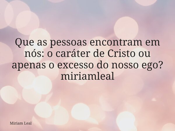 Que as pessoas encontram em nós: o caráter de Cristo ou apenas o excesso do nosso ego? miriamleal... Frase de Miriam Leal.