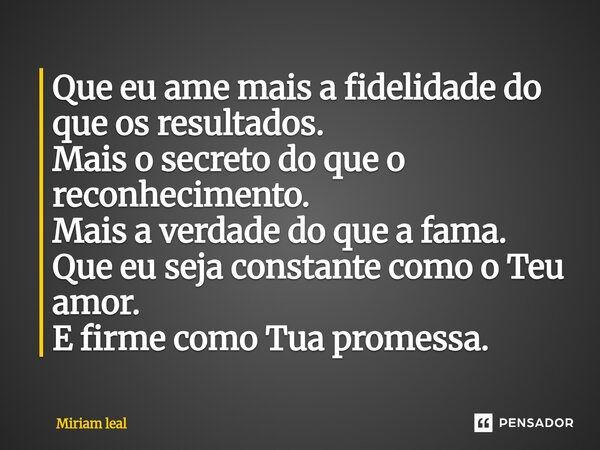 ⁠Que eu ame mais a fidelidade do que os resultados. Mais o secreto do que o reconhecimento. Mais a verdade do que a fama. Que eu seja constante como o Teu amor.... Frase de Miriam Leal.