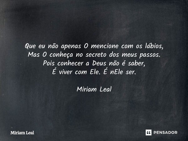 Que eu não apenas O mencione com os lábios, Mas O conheça no secreto dos meus passos. Pois conhecer a Deus não é saber, É viver com Ele. É nEle ser. Miriam Leal... Frase de Miriam Leal.