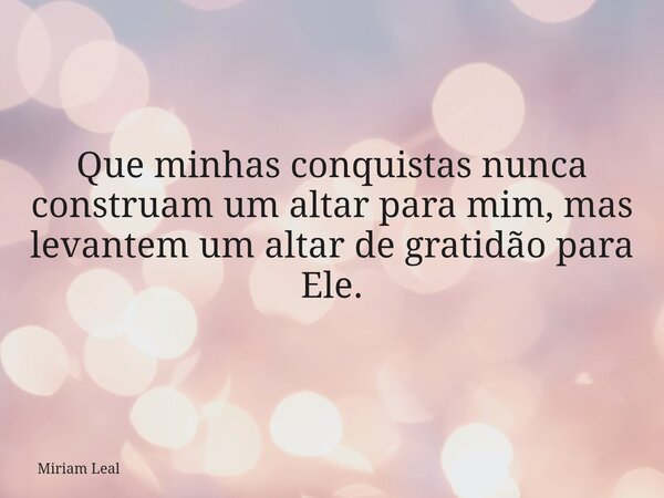 Que minhas conquistas nunca construam um altar para mim, mas levantem um altar de gratidão para Ele.... Frase de Miriam Leal.