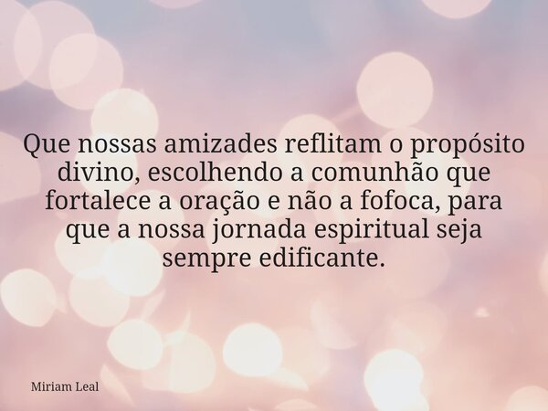 Que nossas amizades reflitam o propósito divino, escolhendo a comunhão que fortalece a oração e não a fofoca, para que a nossa jornada espiritual seja sempre ed... Frase de Miriam Leal.