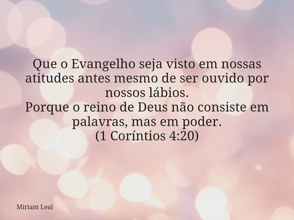 Que o Evangelho seja visto em nossas atitudes antes mesmo de ser ouvido por nossos lábios. Porque o reino de Deus não consiste em palavras, mas em poder. (1 Cor... Frase de Miriam Leal.