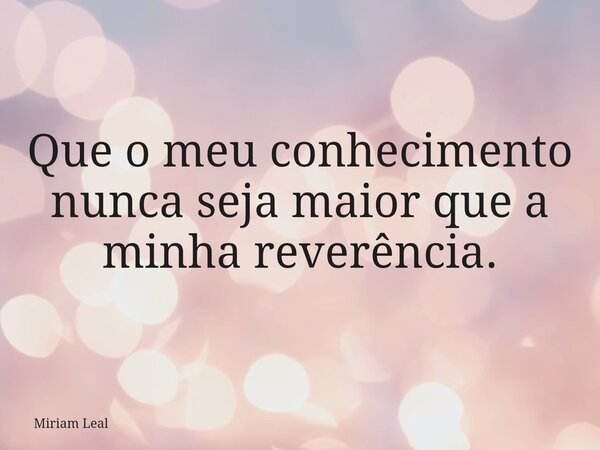 Que o meu conhecimento nunca seja maior que a minha reverência.... Frase de Miriam Leal.