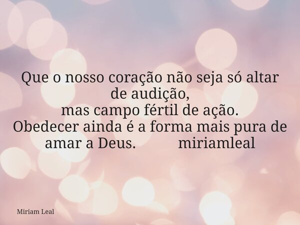 Que o nosso coração não seja só altar de audição, mas campo fértil de ação. Obedecer ainda é a forma mais pura de amar a Deus. miriamleal... Frase de Miriam Leal.