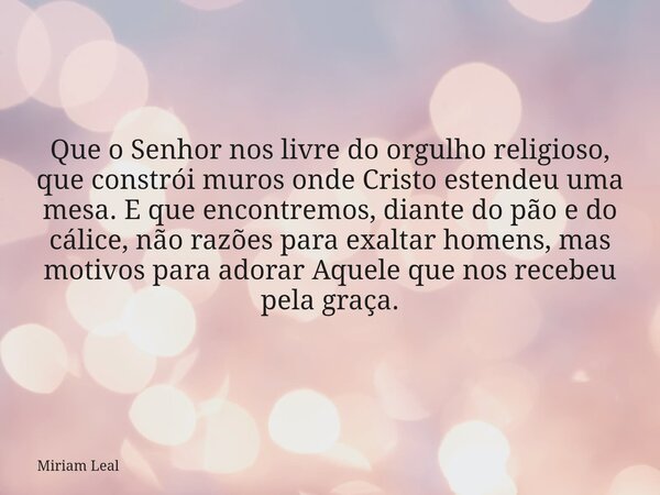 Que o Senhor nos livre do orgulho religioso, que constrói muros onde Cristo estendeu uma mesa. E que encontremos, diante do pão e do cálice, não razões para exa... Frase de Miriam Leal.