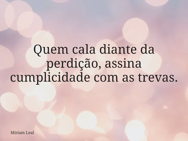 Quem cala diante da perdição, assina cumplicidade com as trevas.... Frase de Miriam Leal.