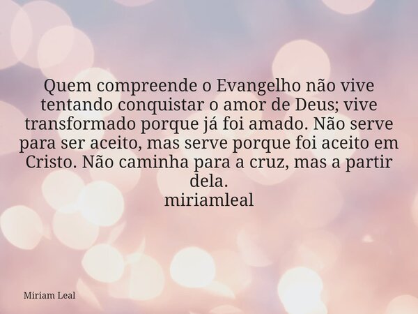 Quem compreende o Evangelho não vive tentando conquistar o amor de Deus; vive transformado porque já foi amado. Não serve para ser aceito, mas serve porque foi ... Frase de Miriam Leal.