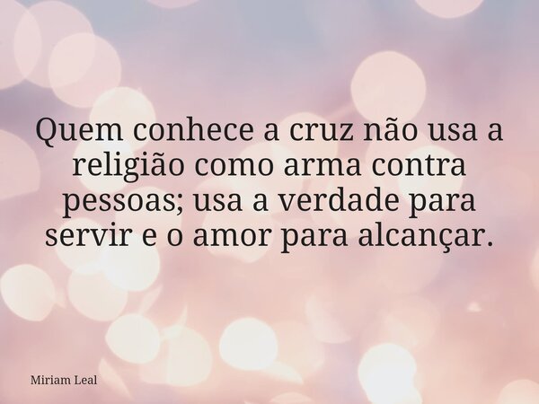 Quem conhece a cruz não usa a religião como arma contra pessoas; usa a verdade para servir e o amor para alcançar.... Frase de Miriam Leal.