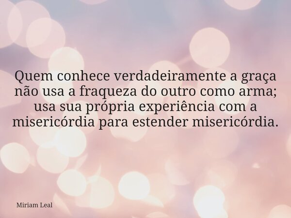 Quem conhece verdadeiramente a graça não usa a fraqueza do outro como arma; usa sua própria experiência com a misericórdia para estender misericórdia.... Frase de Miriam Leal.