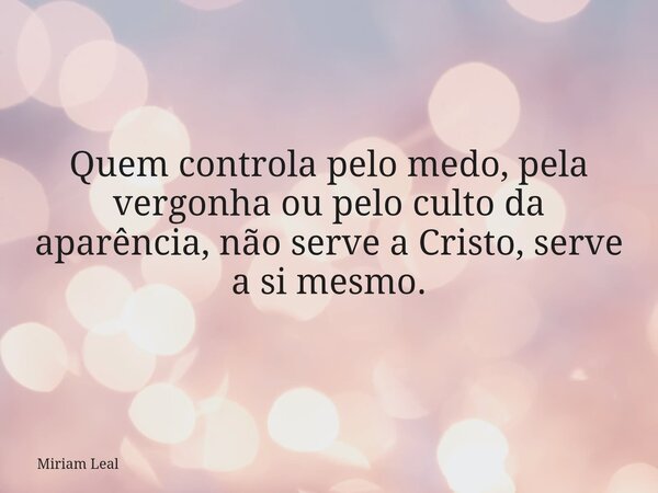 Quem controla pelo medo, pela vergonha ou pelo culto da aparência, não serve a Cristo, serve a si mesmo.... Frase de Miriam Leal.