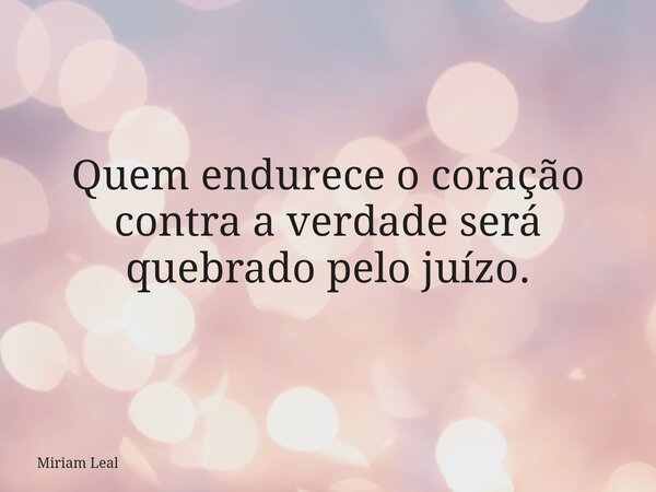 Quem endurece o coração contra a verdade será quebrado pelo juízo.... Frase de Miriam Leal.